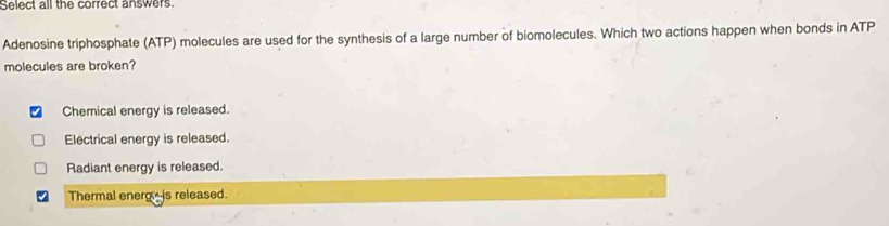 Select all the correct answers.
Adenosine triphosphate (ATP) molecules are used for the synthesis of a large number of biomolecules. Which two actions happen when bonds in ATP
molecules are broken?
Chemical energy is released.
Electrical energy is released.
Radiant energy is released.
Thermal energ is released.