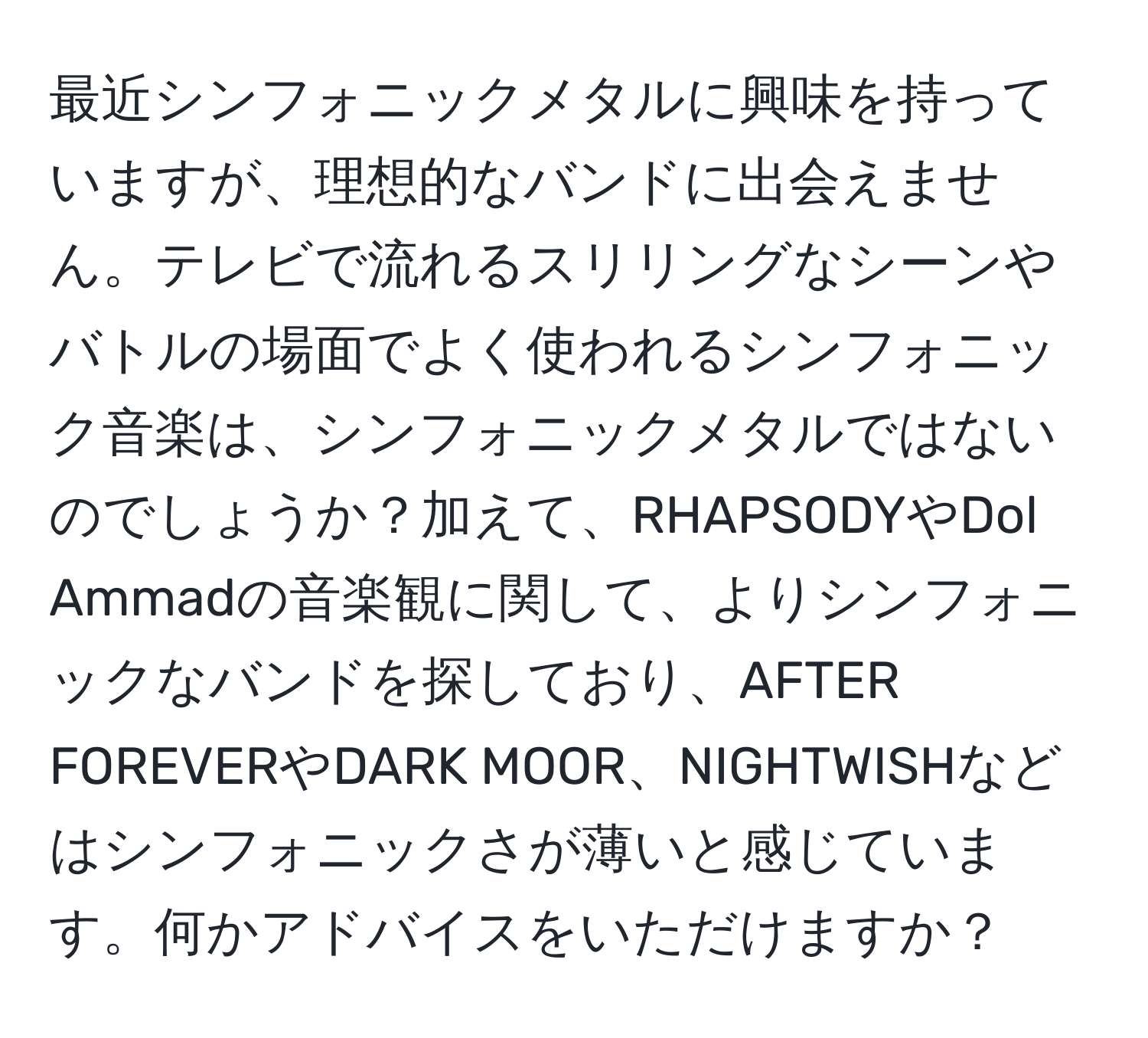 最近シンフォニックメタルに興味を持っていますが、理想的なバンドに出会えません。テレビで流れるスリリングなシーンやバトルの場面でよく使われるシンフォニック音楽は、シンフォニックメタルではないのでしょうか？加えて、RHAPSODYやDol Ammadの音楽観に関して、よりシンフォニックなバンドを探しており、AFTER FOREVERやDARK MOOR、NIGHTWISHなどはシンフォニックさが薄いと感じています。何かアドバイスをいただけますか？
