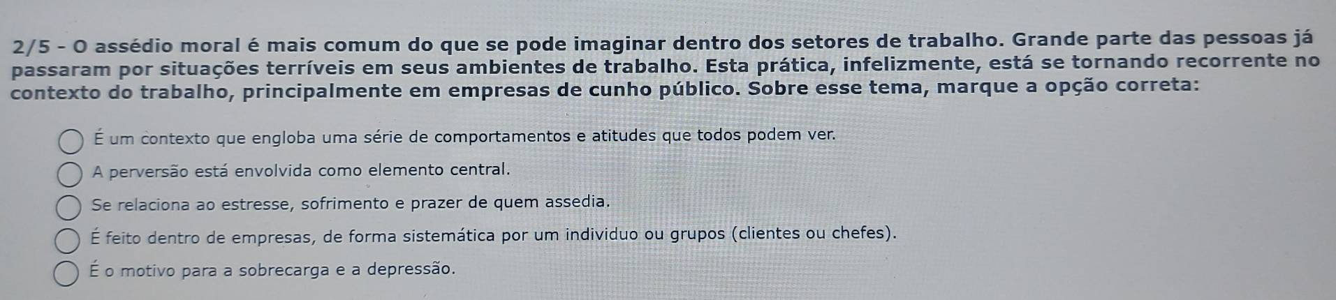 2/5 - O assédio moral é mais comum do que se pode imaginar dentro dos setores de trabalho. Grande parte das pessoas já
passaram por situações terríveis em seus ambientes de trabalho. Esta prática, infelizmente, está se tornando recorrente no
contexto do trabalho, principalmente em empresas de cunho público. Sobre esse tema, marque a opção correta:
É um contexto que engloba uma série de comportamentos e atitudes que todos podem ver.
A perversão está envolvida como elemento central.
Se relaciona ao estresse, sofrimento e prazer de quem assedia.
É feito dentro de empresas, de forma sistemática por um individuo ou grupos (clientes ou chefes).
É o motivo para a sobrecarga e a depressão.