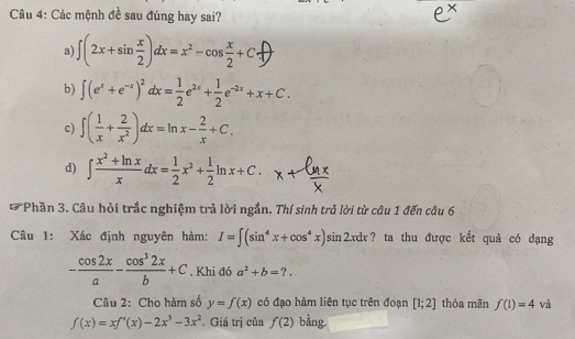 Cầu 4: Các mệnh đề sau đúng hay sai?
a) ∫(2x+sin÷)&=x²-cos÷+C+
b) ∈t (e^x+e^(-x))^2dx= 1/2 e^(2x)+ 1/2 e^(-2x)+x+C.
c) ∈t ( 1/x + 2/x^2 )dx=ln x- 2/x +C.
d) ∈t  (x^2+ln x)/x dx= 1/2 x^2+ 1/2 ln x+C. 
* Phần 3. Câu hỏi trắc nghiệm trả lời ngắn. Thí sinh trả lời từ câu 1 đến câu 6
Câu 1: Xác định nguyên hàm: I=∈t (sin^4x+cos^4x)sin 2xdx ? ta thu được kết quả có dạng
- cos 2x/a - cos^32x/b +C. Khi đó a^2+b=?. 
Câu 2: Cho hàm số y=f(x) có đạo hàm liên tục trên đoạn [1;2] thỏa mãn f(1)=4 và
f(x)=xf'(x)-2x^3-3x^2. Giá trị của f(2) bằng.