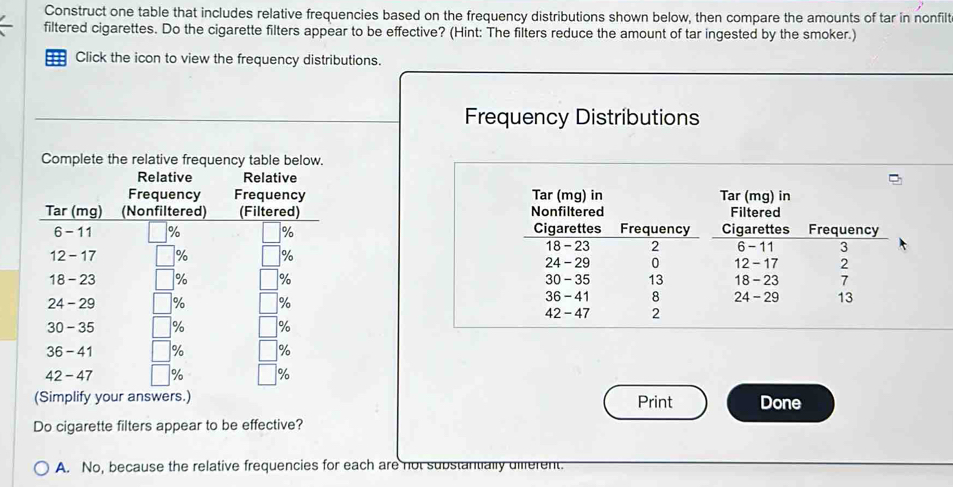 Construct one table that includes relative frequencies based on the frequency distributions shown below, then compare the amounts of tar in nonfilt
filtered cigarettes. Do the cigarette filters appear to be effective? (Hint: The filters reduce the amount of tar ingested by the smoker.)
== Click the icon to view the frequency distributions.
Frequency Distributions
Complete the relative frequency table below.
Relative Relative
Tar (mg) in Tar (mg) in
Nonfiltered Filtered
Cigarettes Frequency Cigarettes Frequency
18 - 23 2 6 -11 3
24- 29 0 12 - 17 2
30 - 35 13 18 - 23 7
36 - 41 8 24 - 29 13
42 - 47 2
Print Done
Do cigarette filters appear to be effective?
A. No, because the relative frequencies for each are not substantially diferent.