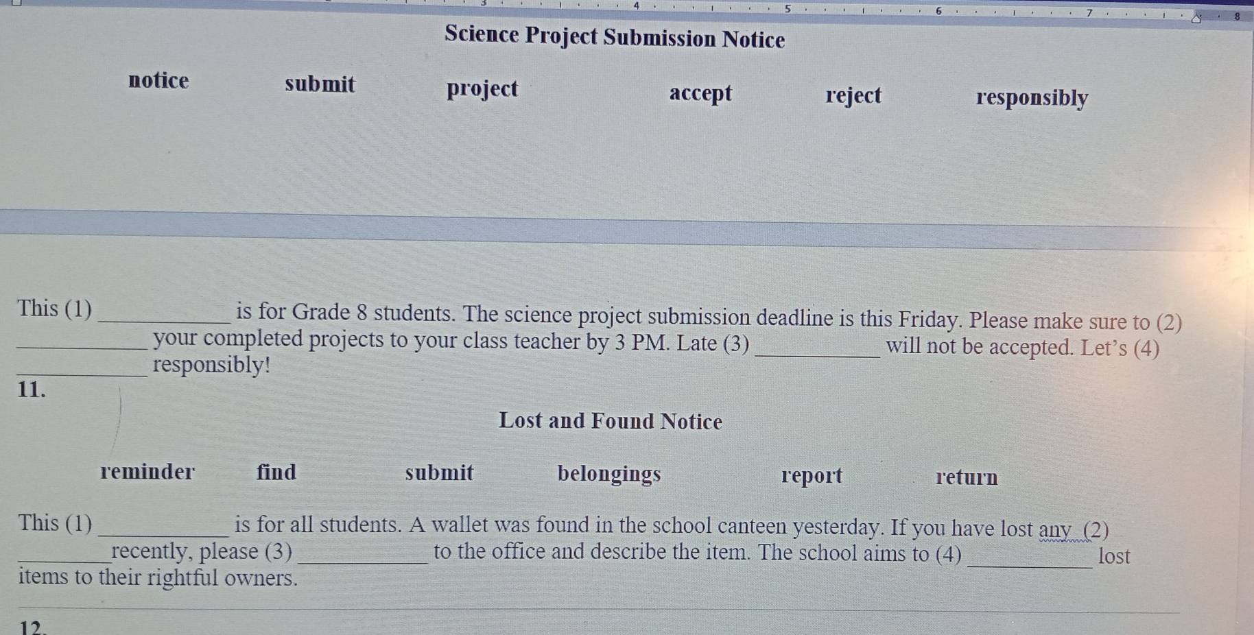 Science Project Submission Notice 
notice submit project 
accept reject responsibly 
This (1)_ is for Grade 8 students. The science project submission deadline is this Friday. Please make sure to (2) 
_your completed projects to your class teacher by 3 PM. Late (3) _will not be accepted. Let’s (4) 
_responsibly! 
11. 
Lost and Found Notice 
reminder find submit belongings report return 
This (1)_ is for all students. A wallet was found in the school canteen yesterday. If you have lost any (2) 
_recently, please (3) _to the office and describe the item. The school aims to (4) lost 
items to their rightful owners. 
_ 
_ 
12.