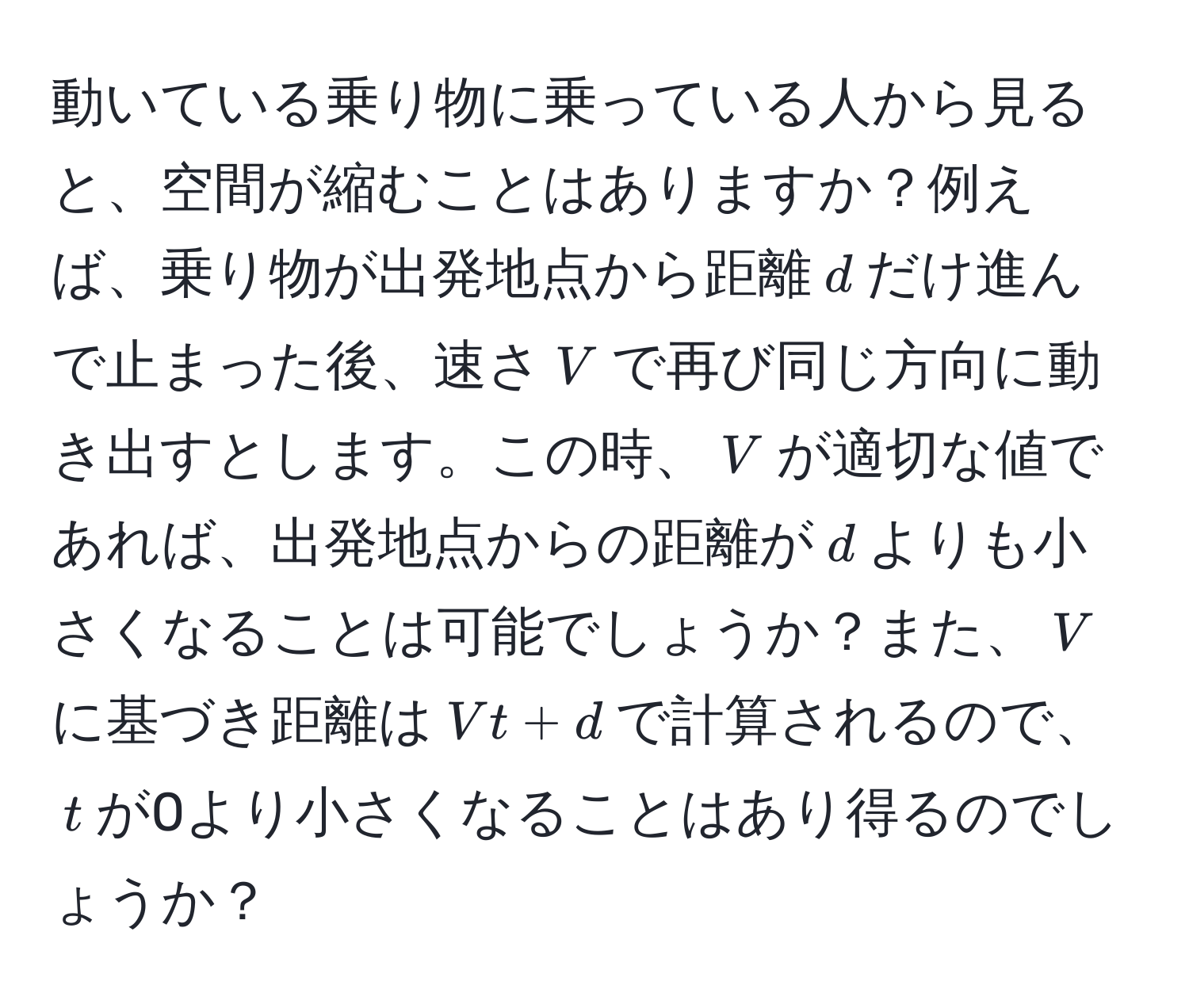 動いている乗り物に乗っている人から見ると、空間が縮むことはありますか？例えば、乗り物が出発地点から距離$d$だけ進んで止まった後、速さ$V$で再び同じ方向に動き出すとします。この時、$V$が適切な値であれば、出発地点からの距離が$d$よりも小さくなることは可能でしょうか？また、$V$に基づき距離は$Vt + d$で計算されるので、$t$が0より小さくなることはあり得るのでしょうか？