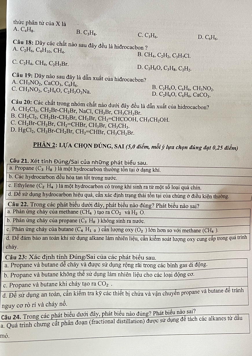 thức phân tử của X là
A. C_4H_8. B. C_3H_8. C. C_3H_6. C_6H_6.
D.
Câu 8 3: Dãy các chất nào sau đây đều là hiđrocacbon ?
A. C_2H_6,C_4H_10,CH_4.
B. CH_4,C_2H_2,C_3H_7Cl.
C. C_2H_4,CH_4,C_2H_5Br.
D. C_2H_6O,C_3H_8,C_2H_2.
Câu 1 9 : Dãy nào sau đây là dẫn xuất của hiđrocacbon?
A. CH_3NO_2,CaCO_3,C_6H_6.
C. CH_3NO_2,C_2H_6O,C_2H_3O_2Na.
B. C_2H_6O,C_6H_6,CH_3NO_2.
D. C_2H_6O,C_6H_6,CaCO_3.
Câu 20: Các chất trong nhóm chất nào dưới đây đều là dẫn xuất của hidrocacbon?
A. CH_2Cl_2,CH_2Br-CH_2Br,NaCl,CH_3Br,CH_3CH_2Br.
B. CH_2Cl_2,CH_2Br-CH_2Br,CH_3Br,CH_2=CHCOOH,CH_3CH_2OH.
C. CH_2Br-CH_2Br,CH_2=CHBr,CH_3Br,CH_3CH_3.
D. HgCl_2,CH_2Br-CH_2Br,CH_2=CHBr,CH_3CH_2Br.
PHẢN 2: LỤA CHQN ĐÚNG, SAI (5,0 điểm, mỗi ý lựa chọn đúng đạt 0,25 điểm)
a
b
c
d
C
a
b
c.
d.ình
ch
C
a.
b.
c. 
d. h
ngu
Câu
a. Qu
mỏ.