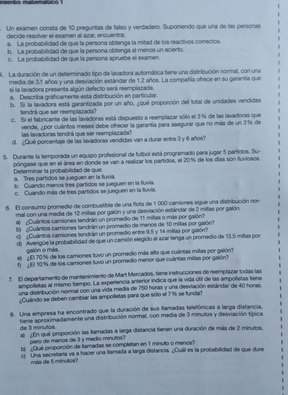 miento matemático 1
. Un examen consta de 10 preguntas de falso y verdadero. Suponiendo que una de las personas
decide resolver el examen al azar, encuentra:
a. La probabilidad de que la persona obtenga la mitad de los reactivos correctos.
b. La probabilidad de que la persona obtenga al menos un acierto.
c. La probabilidad de que la persona apruebe el examen.
4. La duración de un determinado tipo de lavadora automática tiene una distribución normal, con una
media de 3.1 años y una desviación estándar de 1.2 años. La compañía ofrece en su garantía que
si la lavadora presenta algún defecto será reemplazada.
a. Describa gráficamente esta distribución en particular.
b. Si la lavadora está garantizada por un año, ¿qué proporción del total de unidades vendidas
tendrá que ser reemplazada?
c. Si el fabricante de las lavadoras está dispuesto a reemplazar sólo el 3% de las lavadoras que
vende, ¿por cuántos meses debe ofrecer la garantía para asegurar que no más de un 3% de
las lavadoras tendrá que ser reemplazada?
d. ¿Qué porcentaje de las lavadoras vendidas van a durar entre 3 y 6 años?
5. Durante la temporada un equipo profesional de futbol está programado para jugar 5 partidos. Su-
póngase que en el área en donde se van a realizar los partidos, el 20% de los días son lluviosos.
Determinar la probabilidad de que:
a. Tres partidos se jueguen en la lluvia.
b. Cuando menos tres partidos se jueguen en la lluvia.
c. Cuando más de tres partidos se jueguen en la Iluvia.
6. El consumo promedio de combustible de una flota de 1 000 camiones sigue una distribución nor-
mal con una media de 12 millas por galón y una desviación estándar de 2 millas por galón.
a) ¿Cuántos camiones tendrán un promedio de 11 millas o más por galón?
b) ¿Cuántos camiones tendrán un promedio de menos de 10 millas por galón?
c) ¿Cuántos camiones tendrán un promedio entre 9.5 y 14 millas por galón?
d) Averigüe la probabilidad de que un camión elegido al azar tenga un promedio de 13.5 millas por
galón o más.
e) ¿El 70 % de los camiones tuvo un promedio más alto que cuántas millas por galón?
f) ¿El 10 % de los camiones tuvo un promedio menor que cuántas millas por galón?
7. El departamento de mantenimiento de Mart Mercados, tiene instrucciones de reemplazar todas las
ampolletas al mismo tiempo. La experiencia anterior indica que la vida útil de las ampolletas tiene
una distribución normal con una vida media de 750 horas y una desviación estándar de 40 horas.
¿Cuándo se deben cambiar las ampolletas para que sólo el 7 % se funda?
8. Una empresa ha encontrado que la duración de sus llamadas telefónicas a larga distancia,
tiene aproximadamente una distribución normal, con media de 3 minutos y desviación típica
de 3 minutos.
a) ¿En qué proporción las llamadas a larga distancia tienen una duración de más de 2 minutos,
pero de menos de 3 y medio minutos?
b) ¿Qué proporción de llamadas se completan en 1 minuto o menos?
c) Una secretaria va a hacer una llamada a larga distancia. ¿Cuál es la probabilidad de que dure
más de 5 minutos?