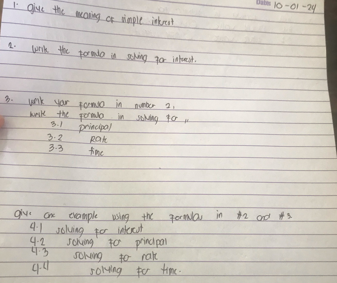 10-01-24 
1 give the meaning of nimple inkorcat 
2. wirlk the formda in soking for intucst. 
3. wnilk your formua in number 2, 
wrie the Formua in sokving fo 
3. 1 principal 
3. 2 Rat 
3. 3 time 
give one example using the Formla in 42 and # 3. 
41 solving for intecoh 
4. 2 soking to principal 
H.3 sokving to rak 
solvying for time.