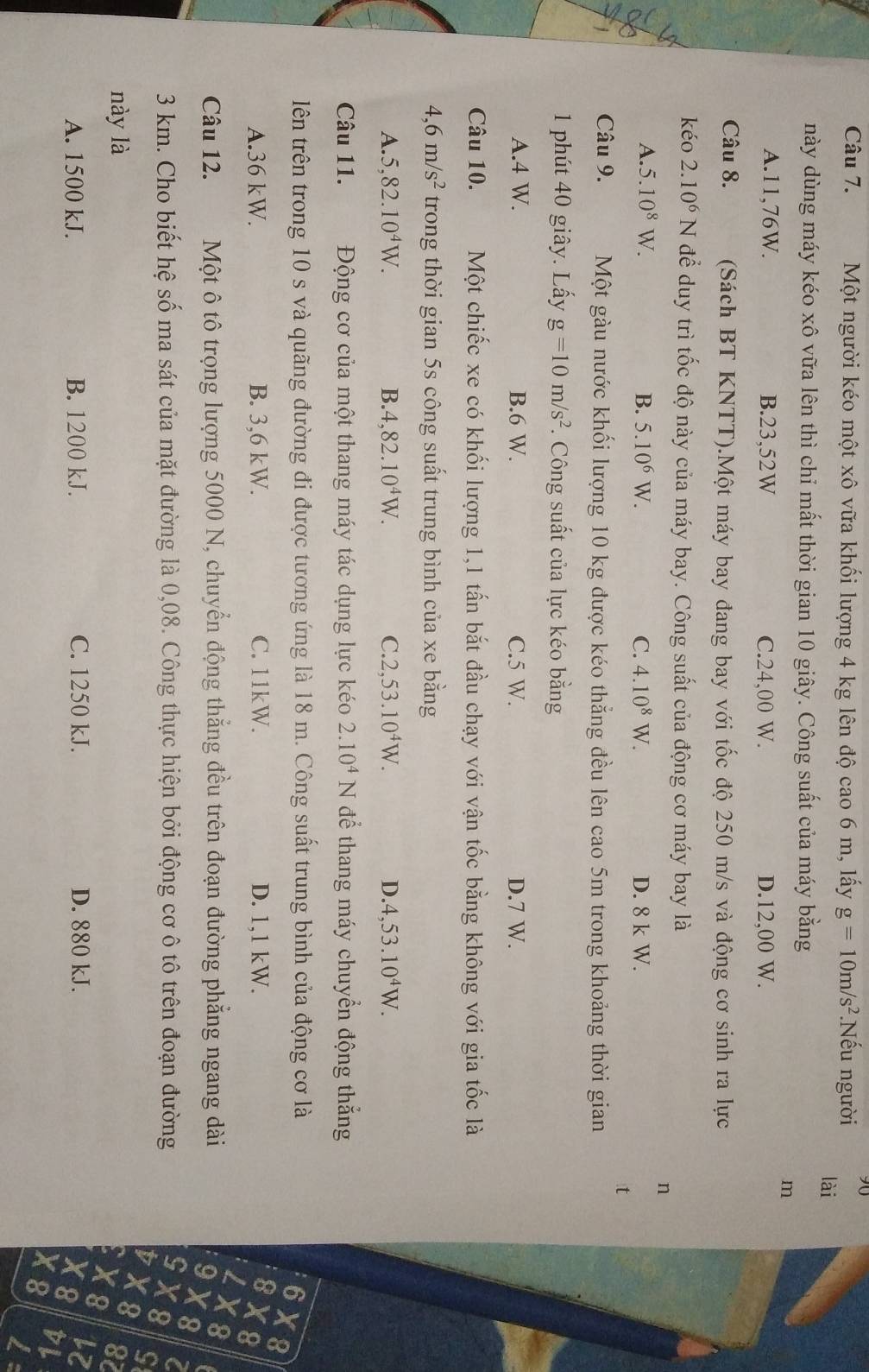 Một người kéo một xô vữa khối lượng 4 kg lên độ cao 6 m, lấy g=10m/s^2.Nhat eu người lài
này dùng máy kéo xô vữa lên thì chỉ mất thời gian 10 giây. Công suất của máy bằng
m
A.11,76W. B.23,52W C.24,00 W. D.12,00 W.
Câu 8. (Sách BT KNTT).Một máy bay đang bay với tốc độ 250 m/s và động cơ sinh ra lực
kéo 2.10^6N để duy trì tốc độ này của máy bay. Công suất của động cơ máy bay là
n
A. 5.10^8W. B. 5.10^6W. C. 4.10^8W. D. 8 k W.
:t
Câu 9. Một gàu nước khối lượng 10 kg được kéo thẳng đều lên cao 5m trong khoảng thời gian
1 phút 40 giây. Lấy g=10m/s^2. Công suất của lực kéo bằng
A.4 W. B.6 W. C.5 W. D.7 W.
Câu 10. Một chiếc xe có khối lượng 1,1 tấn bắt đầu chạy với vận tốc bằng không với gia tốc là
4 6m/s^2 trong thời gian 5s công suất trung bình của xe bằng
A. 5,82.10^4W. B. 4,82.10^4W. C. 2,53.10^4W. D. 4,53.10^4W.
Câu 11. Động cơ của một thang máy tác dụng lực kéo 2.10^4N để thang máy chuyển động thắng
lên trên trong 10 s và quãng đường đi được tương ứng là 18 m. Công suất trung bình của động cơ là
6 X8
A.36 kW. B. 3,6 kW. C. 11kW. D. 1,1 kW. 8 X8
I X8
Câu 12. Một ô tô trọng lượng 5000 N, chuyển động thẳng đều trên đoạn đường phẳng ngang dài
9 X 8
G
3 km. Cho biết hệ số ma sát của mặt đường là 0,08. Công thực hiện bởi động cơ ô tô trên đoạn đường X8
X8 S
này là 87
X8
A. 1500 kJ. B. 1200 kJ. C. 1250 kJ. D. 880 kJ. lz
X 8
X8 DL