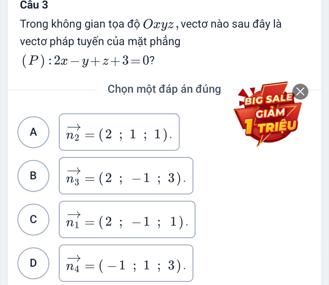 Trong không gian tọa độ Oxyz , vectơ nào sau đây là
vectơ pháp tuyến của mặt phẳng
(P):2x-y+z+3=0 ?
Chọn một đáp án đúng
BIG SALE 
giảm
A vector n_2=(2;1;1). 
triệu
B vector n_3=(2;-1;3).
C vector n_1=(2;-1;1).
D vector n_4=(-1;1;3).