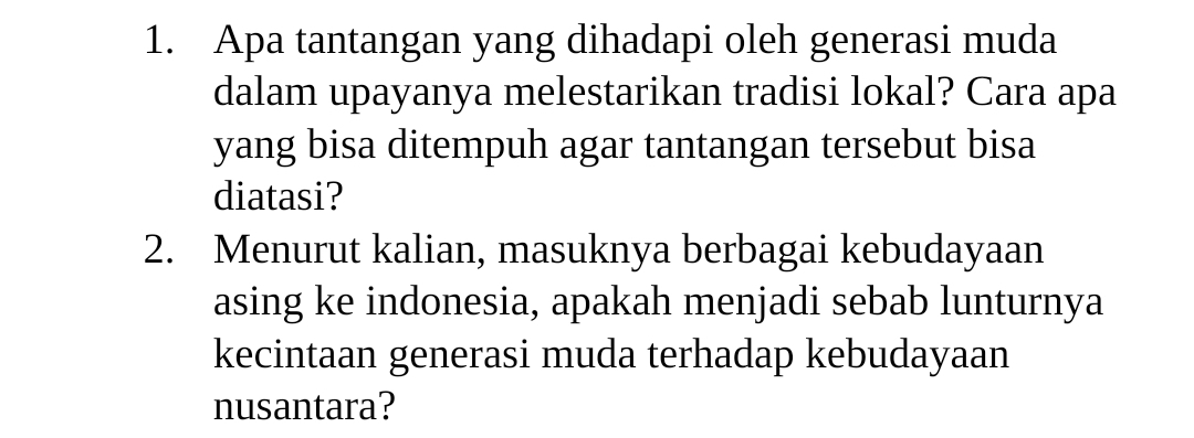 Apa tantangan yang dihadapi oleh generasi muda 
dalam upayanya melestarikan tradisi lokal? Cara apa 
yang bisa ditempuh agar tantangan tersebut bisa 
diatasi? 
2. Menurut kalian, masuknya berbagai kebudayaan 
asing ke indonesia, apakah menjadi sebab lunturnya 
kecintaan generasi muda terhadap kebudayaan 
nusantara?