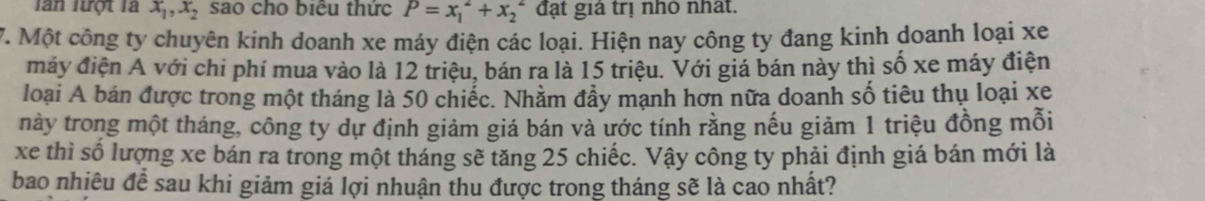 lần lượt là x_1, x_2 sao cho biểu thức P=x_1^2+x_2^2 đạt giả trị nhỏ nhất. 
7. Một công ty chuyên kinh doanh xe máy điện các loại. Hiện nay công ty đang kinh doanh loại xe 
máy điện A với chi phí mua vào là 12 triệu, bán ra là 15 triệu. Với giá bán này thì số xe máy điện 
loại A bán được trong một tháng là 50 chiếc. Nhằm đẩy mạnh hơn nữa doanh số tiêu thụ loại xe 
này trong một tháng, công ty dự định giảm giá bán và ước tính rằng nếu giảm 1 triệu đồng mỗi 
xe thì số lượng xe bán ra trong một tháng sẽ tăng 25 chiếc. Vậy công ty phải định giá bán mới là 
bao nhiêu để sau khi giảm giá lợi nhuận thu được trong tháng sẽ là cao nhất?