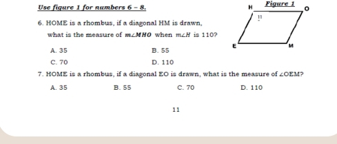 Use fiqure 1 for numbers 6 - 8. 
6. HOME is a rhombus, if a diagonal HM is drawn,
what is the measure of m∠ MHO when m∠ H is 110?
A. 35 B. 55
C. 70 D. 110
7. HOME is a rhombus, if a diagonal EO is drawn, what is the measure of ∠ OEM ?
A. 35 B. 55 C. 70 D. 110
11