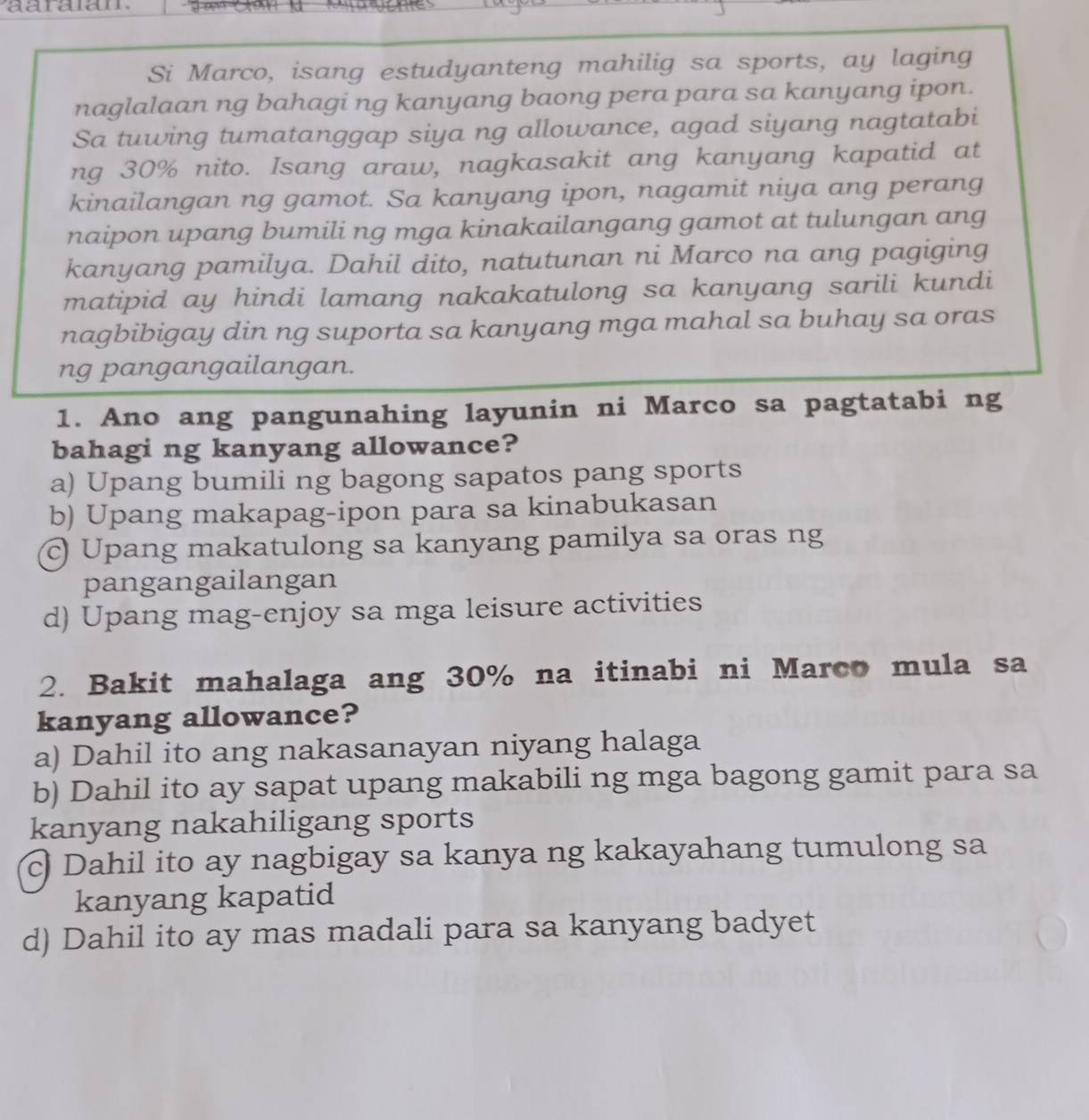 Si Marco, isang estudyanteng mahilig sa sports, ay laging
naglalaan ng bahagi ng kanyang baong pera para sa kanyang ipon.
Sa tuwing tumatanggap siya ng allowance, agad siyang nagtatabi
ng 30% nito. Isang araw, nagkasakit ang kanyang kapatid at
kinailangan ng gamot. Sa kanyang ipon, nagamit niya ang perang
naipon upang bumili ng mga kinakailangang gamot at tulungan ang
kanyang pamilya. Dahil dito, natutunan ni Marco na ang pagiging
matipid ay hindi lamang nakakatulong sa kanyang sarili kundi
nagbibigay din ng suporta sa kanyang mga mahal sa buhay sa oras
ng pangangailangan.
1. Ano ang pangunahing layunin ni Marco sa pagtatabi ng
bahagi ng kanyang allowance?
a) Upang bumili ng bagong sapatos pang sports
b) Upang makapag-ipon para sa kinabukasan
© Upang makatulong sa kanyang pamilya sa oras ng
pangangailangan
d) Upang mag-enjoy sa mga leisure activities
2. Bakit mahalaga ang 30% na itinabi ni Marco mula sa
kanyang allowance?
a) Dahil ito ang nakasanayan niyang halaga
b) Dahil ito ay sapat upang makabili ng mga bagong gamit para sa
kanyang nakahiligang sports
c) Dahil ito ay nagbigay sa kanya ng kakayahang tumulong sa
kanyang kapatid
d) Dahil ito ay mas madali para sa kanyang badyet