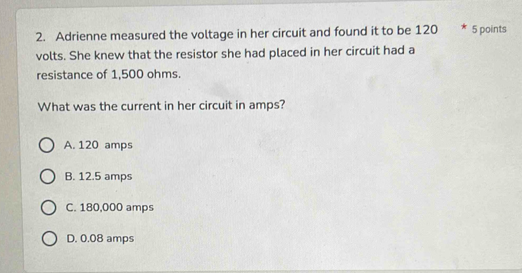 Adrienne measured the voltage in her circuit and found it to be 120 * 5 points
volts. She knew that the resistor she had placed in her circuit had a
resistance of 1,500 ohms.
What was the current in her circuit in amps?
A. 120 amps
B. 12.5 amps
C. 180,000 amps
D. 0.08 amps