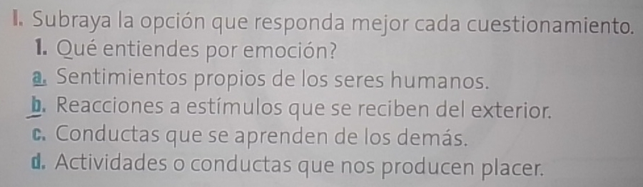 Subraya la opción que responda mejor cada cuestionamiento.
1Qué entiendes por emoción?
Sentimientos propios de los seres humanos.
b. Reacciones a estímulos que se reciben del exterior.
c. Conductas que se aprenden de los demás.
⊥ Actividades o conductas que nos producen placer.