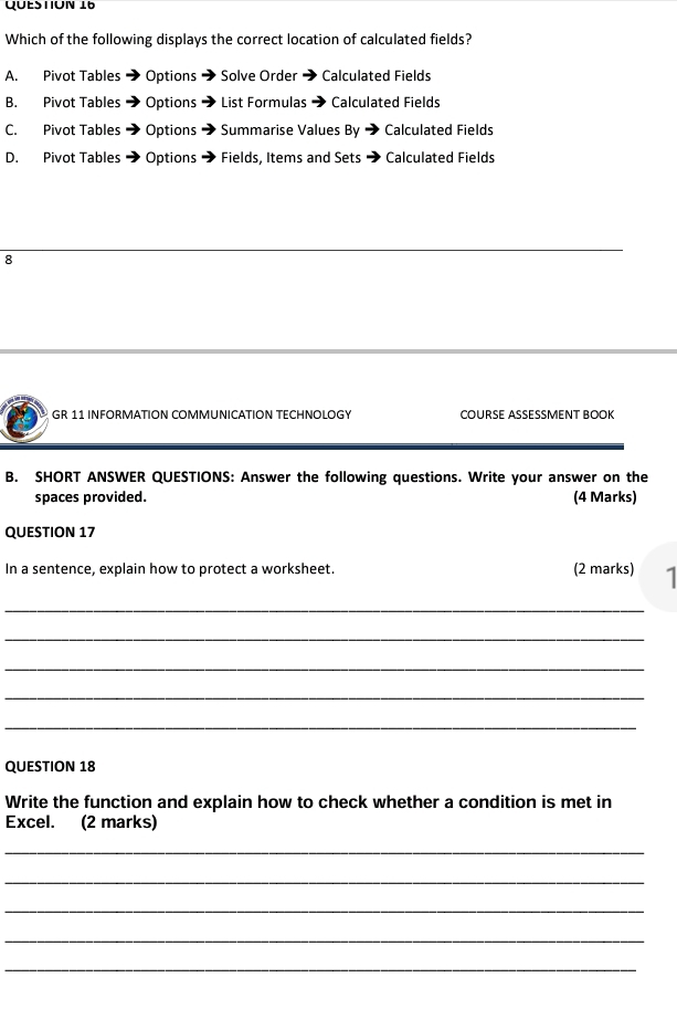 Which of the following displays the correct location of calculated fields?
A. Pivot Tables Options Solve Order → Calculated Fields
B. Pivot Tables Options List Formulas → Calculated Fields
C. Pivot Tables → Options Summarise Values By Calculated Fields
D. Pivot Tables → Options Fields, Items and Sets + Calculated Fields
_
8
GR 11 INFORMATION COMMUNICATION TECHNOLOGY COURSE ASSESSMENT BOOK
B. SHORT ANSWER QUESTIONS: Answer the following questions. Write your answer on the
spaces provided. (4 Marks)
QUESTION 17
In a sentence, explain how to protect a worksheet. (2 marks) 1
_
_
_
_
_
QUESTION 18
Write the function and explain how to check whether a condition is met in
Excel. (2 marks)
_
_
_
_
_