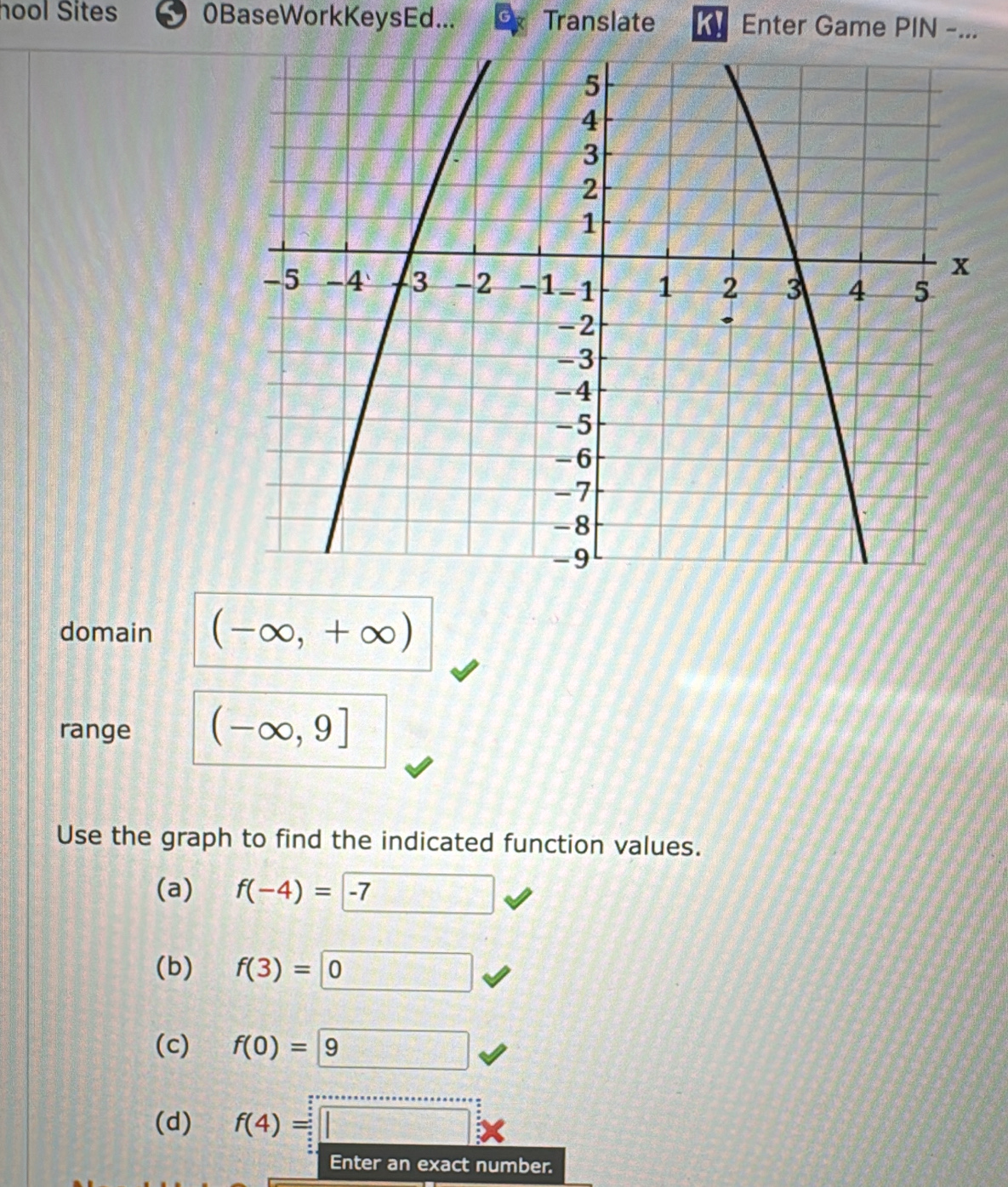 hool Sites 0BaseWorkKeysEd... Translate K! Enter Game PIN -...
domain (-∈fty ,+∈fty )
range (-∈fty ,9]
Use the graph to find the indicated function values.
(a) f(-4)=-7
(b) f(3)=□ 0
(c) f(0)= 9
(d) f(4)=□ *
Enter an exact number.