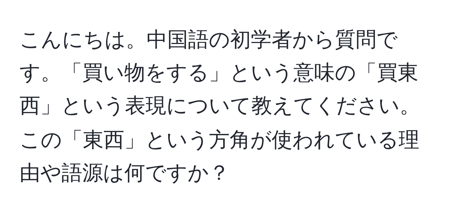 こんにちは。中国語の初学者から質問です。「買い物をする」という意味の「買東西」という表現について教えてください。この「東西」という方角が使われている理由や語源は何ですか？