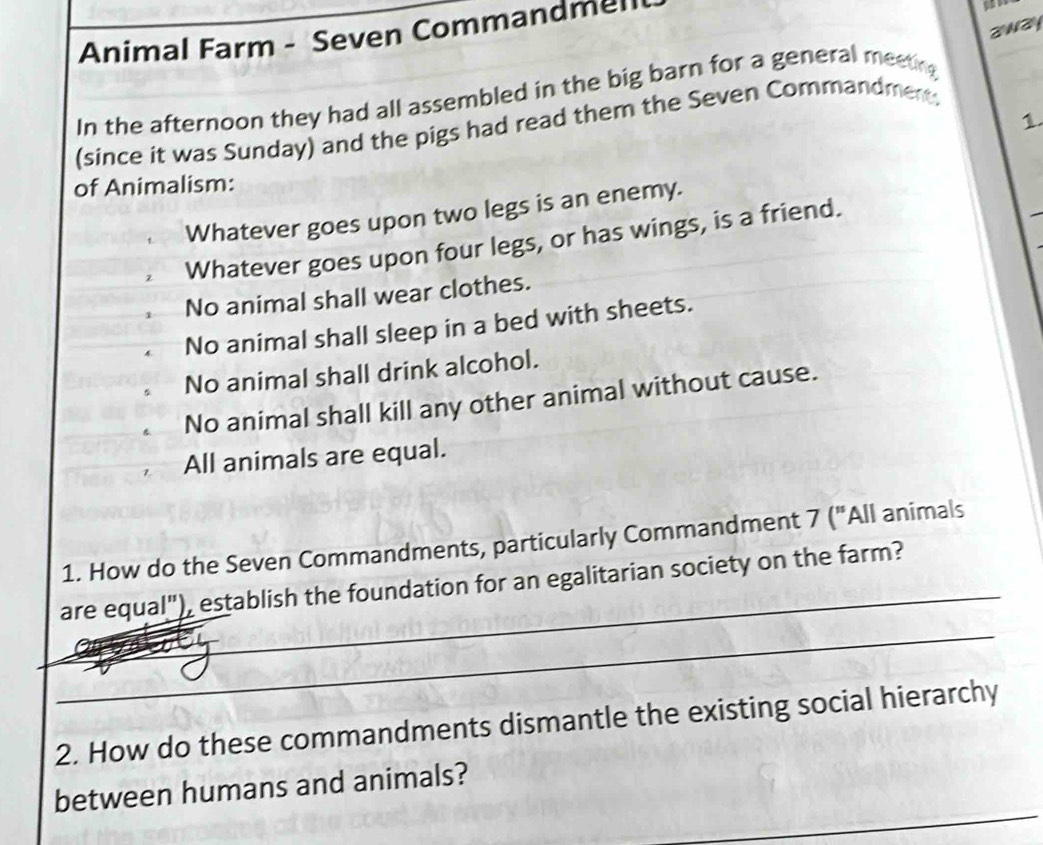 Animal Farm - Seven Commandmel
97
away 
In the afternoon they had all assembled in the big barn for a general meeting 
1. 
(since it was Sunday) and the pigs had read them the Seven Commandment: 
of Animalism: 
Whatever goes upon two legs is an enemy. 
Whatever goes upon four legs, or has wings, is a friend. 
No animal shall wear clothes. 
No animal shall sleep in a bed with sheets. 
No animal shall drink alcohol. 
No animal shall kill any other animal without cause. 
All animals are equal. 
_ 
1. How do the Seven Commandments, particularly Commandment 7 ("All animals 
_ 
are equal"), establish the foundation for an egalitarian society on the farm? 
_ 
2. How do these commandments dismantle the existing social hierarchy 
_ 
between humans and animals? 
_