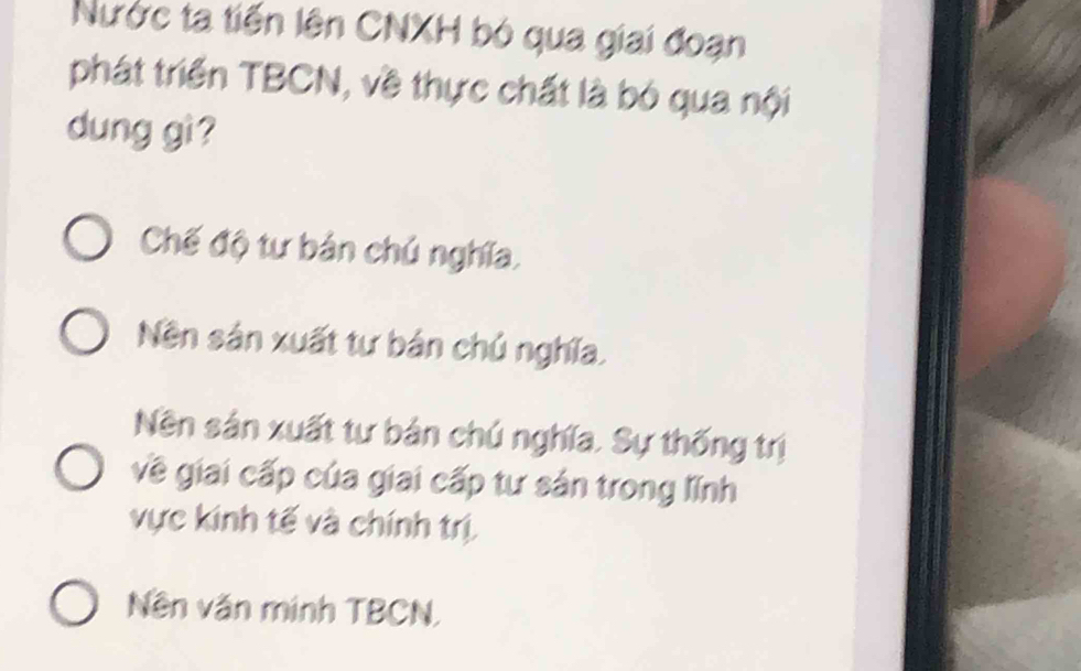 Nước ta tiến lên CNXH bó qua giai đoạn
phát triển TBCN, về thực chất là bó qua nội
dung gì?
Chế độ tư bản chú nghĩa,
Nền sản xuất tư bản chủ nghĩa.
Nền sản xuất tư bản chú nghĩa. Sự thống trị
về giai cấp của giai cấp tư sản trong lĩnh
vực kinh tế và chính trị
Nền văn minh TBCN,