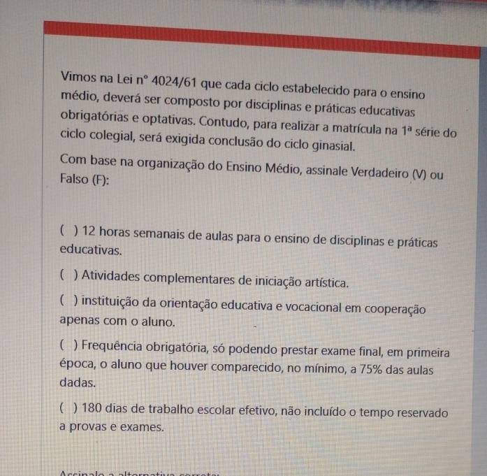 Vimos na Lei n° 4024/61 que cada ciclo estabelecido para o ensino
médio, deverá ser composto por disciplinas e práticas educativas
obrigatórias e optativas. Contudo, para realizar a matrícula na 1^a série do
ciclo colegial, será exigida conclusão do ciclo ginasial.
Com base na organização do Ensino Médio, assinale Verdadeiro (V) ou
Falso (F):
 ) 12 horas semanais de aulas para o ensino de disciplinas e práticas
educativas.
( ) Atividades complementares de iniciação artística.
( ) instituição da orientação educativa e vocacional em cooperação
apenas com o aluno.
( ) Frequência obrigatória, só podendo prestar exame final, em primeira
época, o aluno que houver comparecido, no mínimo, a 75% das aulas
dadas.
( ) 180 dias de trabalho escolar efetivo, não incluído o tempo reservado
a provas e exames.