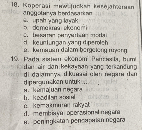 Koperasi mewujudkan kesejahteraan
anggotanya berdasarkan ....
a. upah yang layak
b. demokrasi ekonomi
c. besaran penyertaan modal
d. keuntungan yang diperoleh
e. kemauan dalam bergotong royong
19. Pada sistem ekonomi Pancasila, bumi
dan air dan kekayaan yang terkandung
di dalamnya dikuasai oleh negara dan
dipergunakan untuk ....
a. kemajuan negara
b. keadilan sosial
c. kemakmuran rakyat
d. membiayai operasional negara
e. peningkatan pendapatan negara