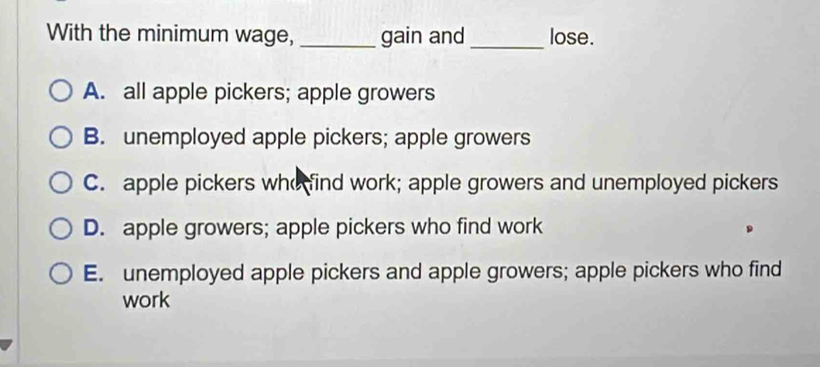 With the minimum wage, _gain and_ lose.
A. all apple pickers; apple growers
B. unemployed apple pickers; apple growers
C. apple pickers who find work; apple growers and unemployed pickers
D. apple growers; apple pickers who find work
E. unemployed apple pickers and apple growers; apple pickers who find
work