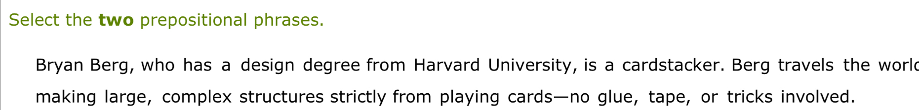 Select the two prepositional phrases. 
Bryan Berg, who has a design degree from Harvard University, is a cardstacker. Berg travels the world 
making large, complex structures strictly from playing cards—no glue, tape, or tricks involved.