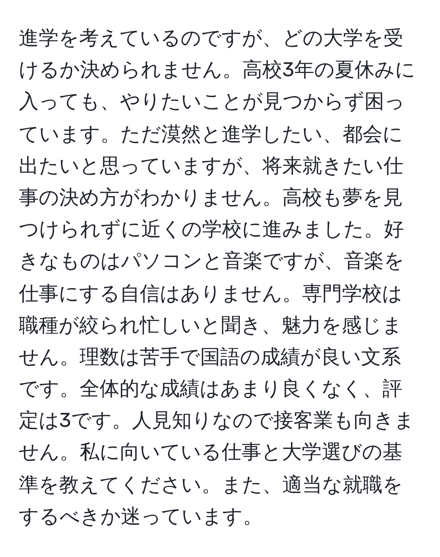 進学を考えているのですが、どの大学を受けるか決められません。高校3年の夏休みに入っても、やりたいことが見つからず困っています。ただ漠然と進学したい、都会に出たいと思っていますが、将来就きたい仕事の決め方がわかりません。高校も夢を見つけられずに近くの学校に進みました。好きなものはパソコンと音楽ですが、音楽を仕事にする自信はありません。専門学校は職種が絞られ忙しいと聞き、魅力を感じません。理数は苦手で国語の成績が良い文系です。全体的な成績はあまり良くなく、評定は3です。人見知りなので接客業も向きません。私に向いている仕事と大学選びの基準を教えてください。また、適当な就職をするべきか迷っています。