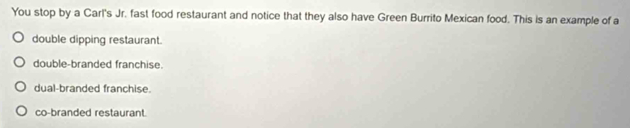 You stop by a Carl's Jr. fast food restaurant and notice that they also have Green Burrito Mexican food. This is an example of a
double dipping restaurant.
double-branded franchise.
dual-branded franchise.
co-branded restaurant.