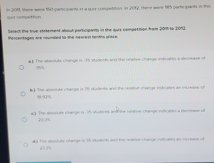 In 2011, there were 150 participants in a quiz competition. In 2012, there were 185 participants in this
quiz competition.
Select the true statement about participants in the quiz competition from 2011 to 2012.
Percentages are rounded to the nearest tenths place.
a.) The absolute change is - 35 students and the relative change indicates a decrease of
35%
b.) The absolute change is 35 students and the relative change indicates an increase of
18.92%.
c.) The absolute change is -35 students and the relative change indicates a decrease of
23.3%
d.) The absolute change is 35 students and the relative change indicates an increase of
23.3%.