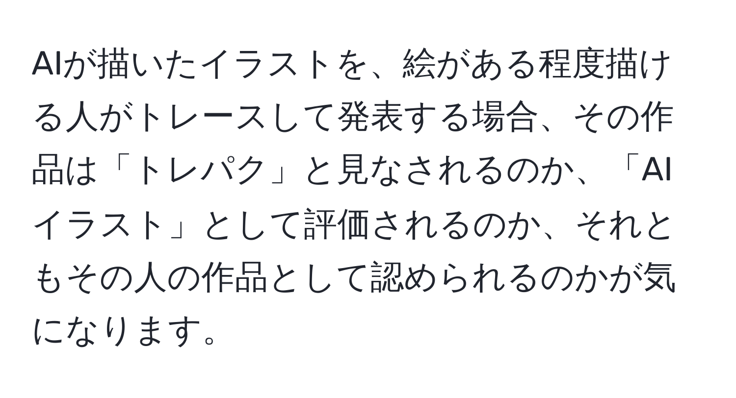 AIが描いたイラストを、絵がある程度描ける人がトレースして発表する場合、その作品は「トレパク」と見なされるのか、「AIイラスト」として評価されるのか、それともその人の作品として認められるのかが気になります。