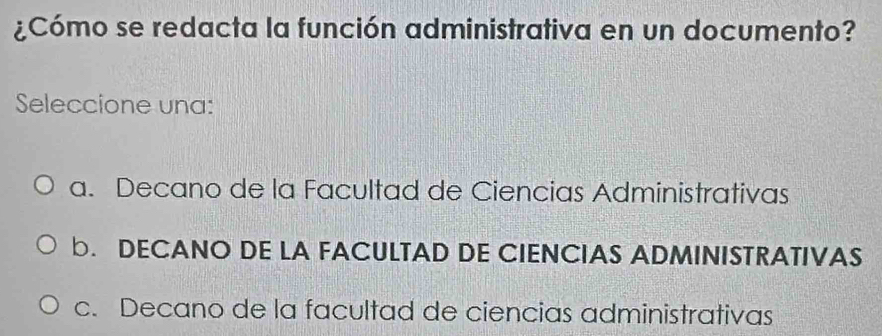 ¿Cómo se redacta la función administrativa en un documento?
Seleccione una:
a. Decano de la Facultad de Ciencias Administrativas
b. DECANO DE LA FACULTAD DE CIENCIAS ADMINISTRATIVAS
c. Decano de la facultad de ciencias administrativas