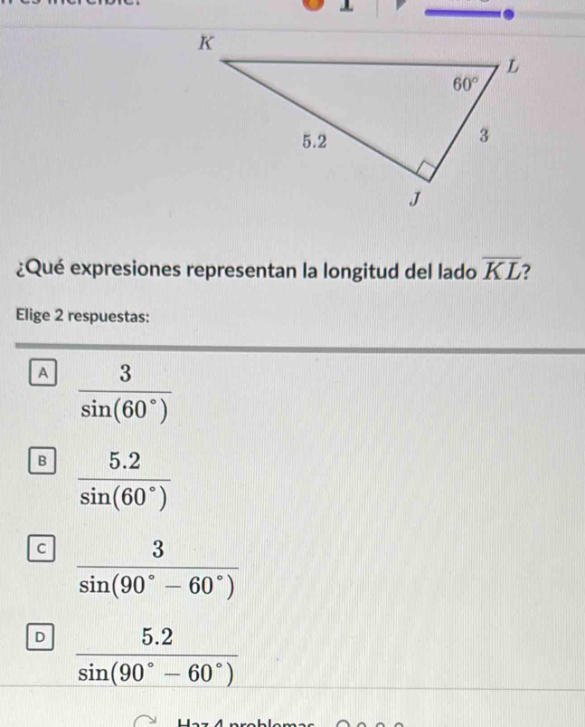 ¿Qué expresiones representan la longitud del lado overline KL
Elige 2 respuestas:
A  3/sin (60°) 
B  (5.2)/sin (60°) 
C  3/sin (90°-60°) 
D  (5.2)/sin (90°-60°) 