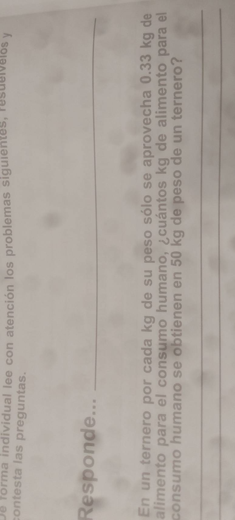 De forma individual lee con atención los problemas siguientes, resueívelos y 
contesta las preguntas. 
Responde..._ 
En un ternero por cada kg de su peso sólo se aprovecha 0.33 kg de 
alimento para el consumo humano, ¿cuántos kg de alimento para el 
consumo humano se obtienen en 50 kg de peso de un ternero? 
_ 
_