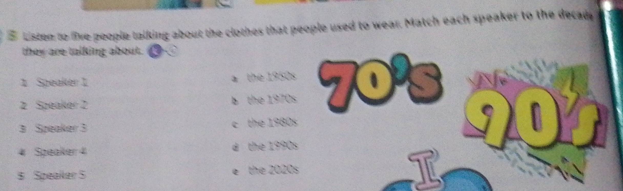 Listen to five people talking about the clothes that people used to wear. Match each speaker to the decad
they are talking about. 
1 Speaker 1 a the 1950s
a
2 Speaker 2 b the 1970s
3 Speaker 3 c the 1980s
4 Speaker 4 d the 1990s
8 Speaker 5 e the 2020s