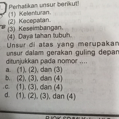 Perhatikan unsur berikut!
(1) Kelenturan.
(2) Kecepatan.
(3) Keseimbangan.
(4) Daya tahan tubuh.
Unsur di atas yang merupakan
unsur dalam gerakan guling depan
ditunjukkan pada nomor ....
a. (1), (2), dan (3)
b. (2), (3), dan (4)
c. (1), (3), dan (4)
d. (1), (2), (3), , dan (4)