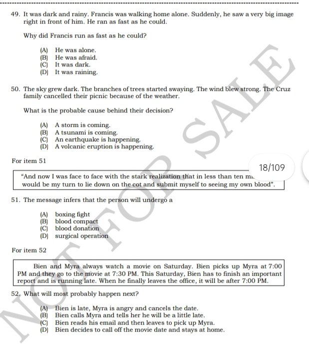 It was dark and rainy. Francis was walking home alone. Suddenly, he saw a very big image
right in front of him. He ran as fast as he could.
Why did Francis run as fast as he could?
(A) He was alone.
(B) He was afraid.
(C) It was dark.
(D) It was raining.
50. The sky grew dark. The branches of trees started swaying. The wind blew strong. The Cruz
family cancelled their picnic because of the weather.
What is the probable cause behind their decision?
(A) A storm is coming.
(B) A tsunami is coming.
(C) An earthquake is happening.
(D) A volcanic eruption is happening.
For item 51
18/109
“And now I was face to face with the stark realization that in less than ten m.
would be my turn to lie down on the cot and submit myself to seeing my own blood".
51. The message infers that the person will undergo a
(A) boxing fight
(B) blood compact
(C) blood donation
(D) surgical operation
For item 52
Bien and Myra always watch a movie on Saturday. Bien picks up Myra at 7:00 
PM and they go to the movie at 7:30 PM. This Saturday, Bien has to finish an important
report and is running late. When he finally leaves the office, it will be after 7:00 PM.
52. What will most probably happen next?
(A) Bien is late, Myra is angry and cancels the date.
(B) Bien calls Myra and tells her he will be a little late.
(C) Bien reads his email and then leaves to pick up Myra.
(D) Bien decides to call off the movie date and stays at home.