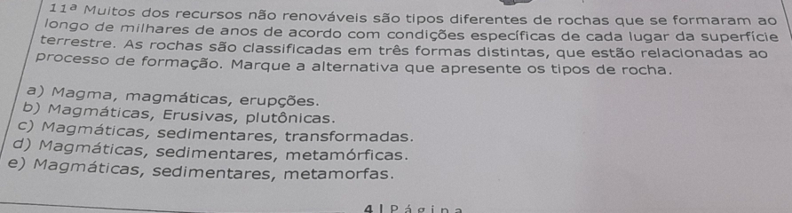 11^a Muitos dos recursos não renováveis são tipos diferentes de rochas que se formaram ao
longo de milhares de anos de acordo com condições específicas de cada lugar da superfície
terrestre. As rochas são classificadas em três formas distintas, que estão relacionadas ao
processo de formação. Marque a alternativa que apresente os tipos de rocha.
a) Magma, magmáticas, erupções.
b) Magmáticas, Erusivas, plutônicas.
c) Magmáticas, sedimentares, transformadas.
d) Magmáticas, sedimentares, metamórficas.
e) Magmáticas, sedimentares, metamorfas.
4 1 P á