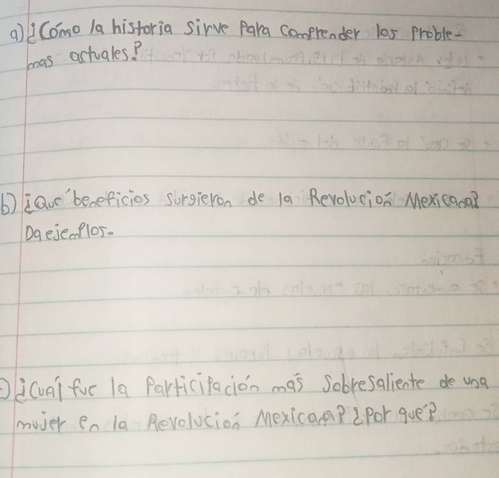 Como 1a historia sirve Para comprender l0s Proble- 
mas actuales? 
b)iQor'beneficios sorgieron de 1a Revolocion Mexicana? 
Dq eje flos. 
Od(ua) fur 1a ParticiPacion mas sobresaliente de ung 
muver en la Revolucion Mexicapp Por que?