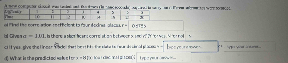 A new computer circuit was tested and the times (in nanoseconds) required to carry out different subroutines were recorded. 
a) Find the correlation coeffcient to four decimal places. r=0.6756
b) Given alpha =0.01 , is there a signifcant correlation between x and y? (Y for yes, N for no) N 
c) If yes, give the linear model that best fits the data to four decimal places: y = ype your answer... x + type your answer... 
d) What is the predicted value for x=8 (to four decimal places)? type your answer...