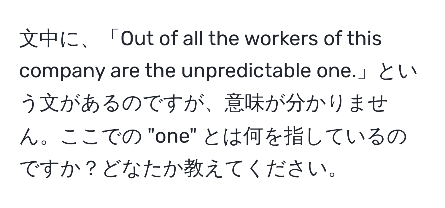 文中に、「Out of all the workers of this company are the unpredictable one.」という文があるのですが、意味が分かりません。ここでの "one" とは何を指しているのですか？どなたか教えてください。