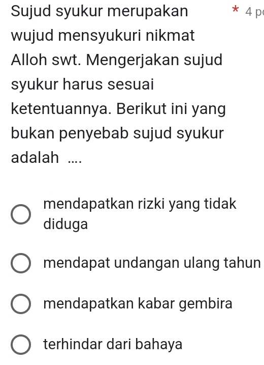 Sujud syukur merupakan * 4 p
wujud mensyukuri nikmat
Alloh swt. Mengerjakan sujud
syukur harus sesuai
ketentuannya. Berikut ini yang
bukan penyebab sujud syukur
adalah ....
mendapatkan rizki yang tidak
diduga
mendapat undangan ulang tahun
mendapatkan kabar gembira
terhindar dari bahaya