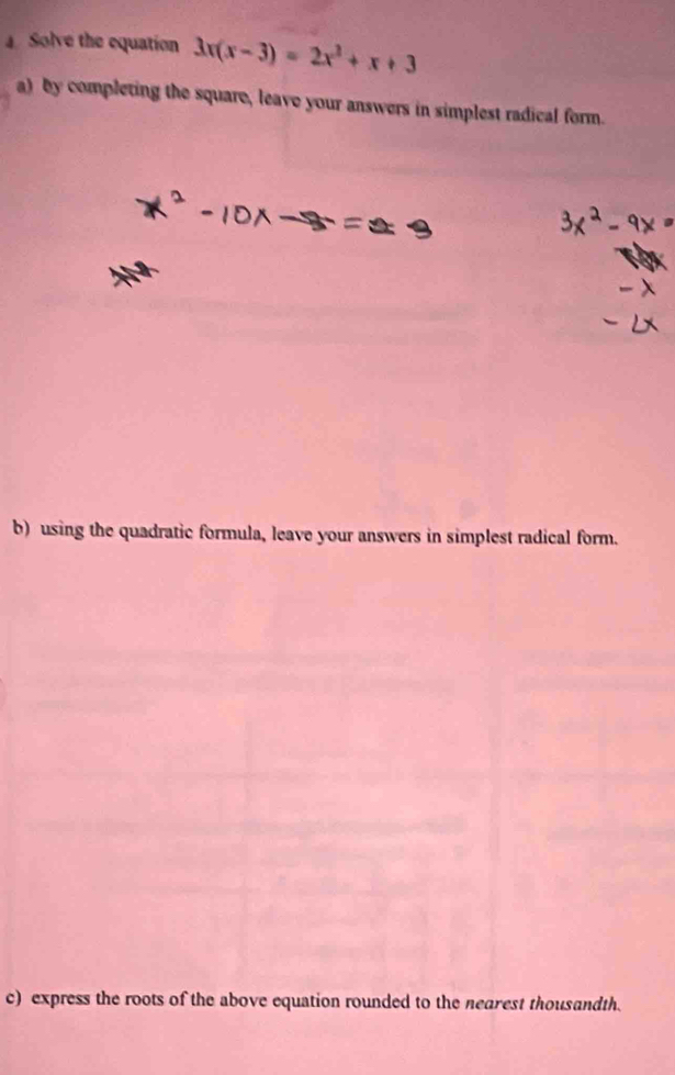 Solve the equation 3x(x-3)=2x^2+x+3
a) by completing the square, leave your answers in simplest radical form. 
b) using the quadratic formula, leave your answers in simplest radical form. 
c) express the roots of the above equation rounded to the nearest thousandth.