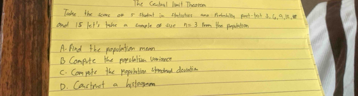 The Centval limit Theorem
Take the score on 5 student in statesties and Probmbilly past-fest 3, G, 9, 12, 
and 15 let's fahe a sample of size n=3 From the population
A. find the popolation mean
B Compute the popolation voriance
C. Compite the population slandowd deulation
D. Castnot a histogmm