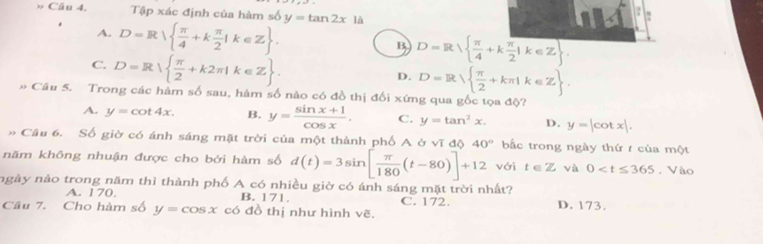 » Câu 4. Tập xác định của hàm số y=tan 2x1a
A. D=R  π /4 +k π /2 |k∈ Z.
B D=R|  π /4 +k π /2 |k∈ Z.
C. D=R  π /2 +k2π |k∈ Z.
D. D=R  π /2 +kπ |k∈ Z. 
» Câu 5. Trong các hàm số sau, hàm số nào có đồ thị đối xứng qua gốc tọa độ?
A. y=cot 4x. B. y= (sin x+1)/cos x . C. y=tan^2x. D. y=|cot x|. 
# Cầu 6. Số giờ có ánh sáng mặt trời của một thành phố A ở vĩ độ 40° bắc trong ngày thứ / của một
năm không nhuận được cho bởi hàm số d(t)=3sin [ π /180 (t-80)]+12 với t∈ Z và 0 . Vào
ngày nảo trong năm thì thành phố A có nhiều giờ có ánh sáng mặt trời nhất?
A. 170. B. 171.
Câu 7. Cho hàm số y=cos x có đồ thị như hình vẽ. C. 172. D. 173.