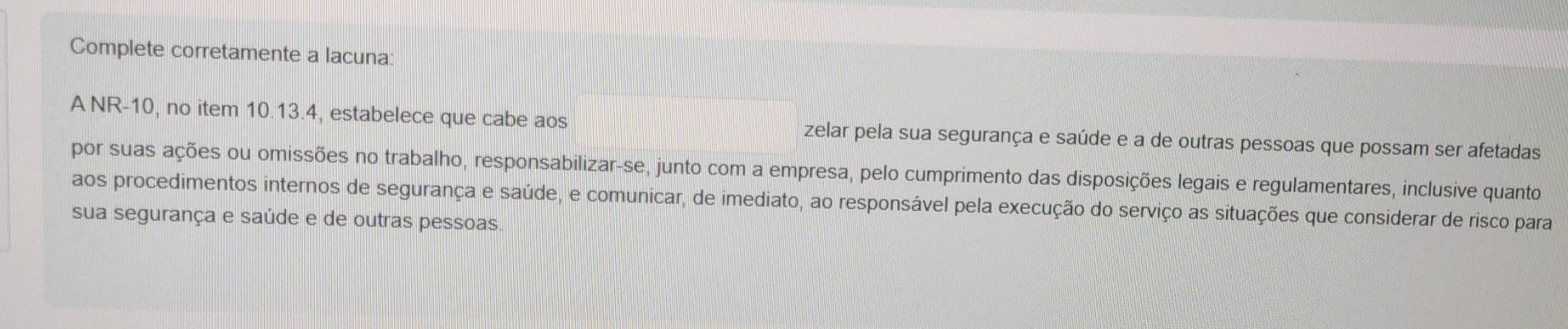 Complete corretamente a lacuna: 
A NR-10, no item 10.13.4, estabelece que cabe aos zelar pela sua segurança e saúde e a de outras pessoas que possam ser afetadas 
por suas ações ou omissões no trabalho, responsabilizar-se, junto com a empresa, pelo cumprimento das disposições legais e regulamentares, inclusive quanto 
aos procedimentos internos de segurança e saúde, e comunicar, de imediato, ao responsável pela execução do serviço as situações que considerar de risco para 
sua segurança e saúde e de outras pessoas.