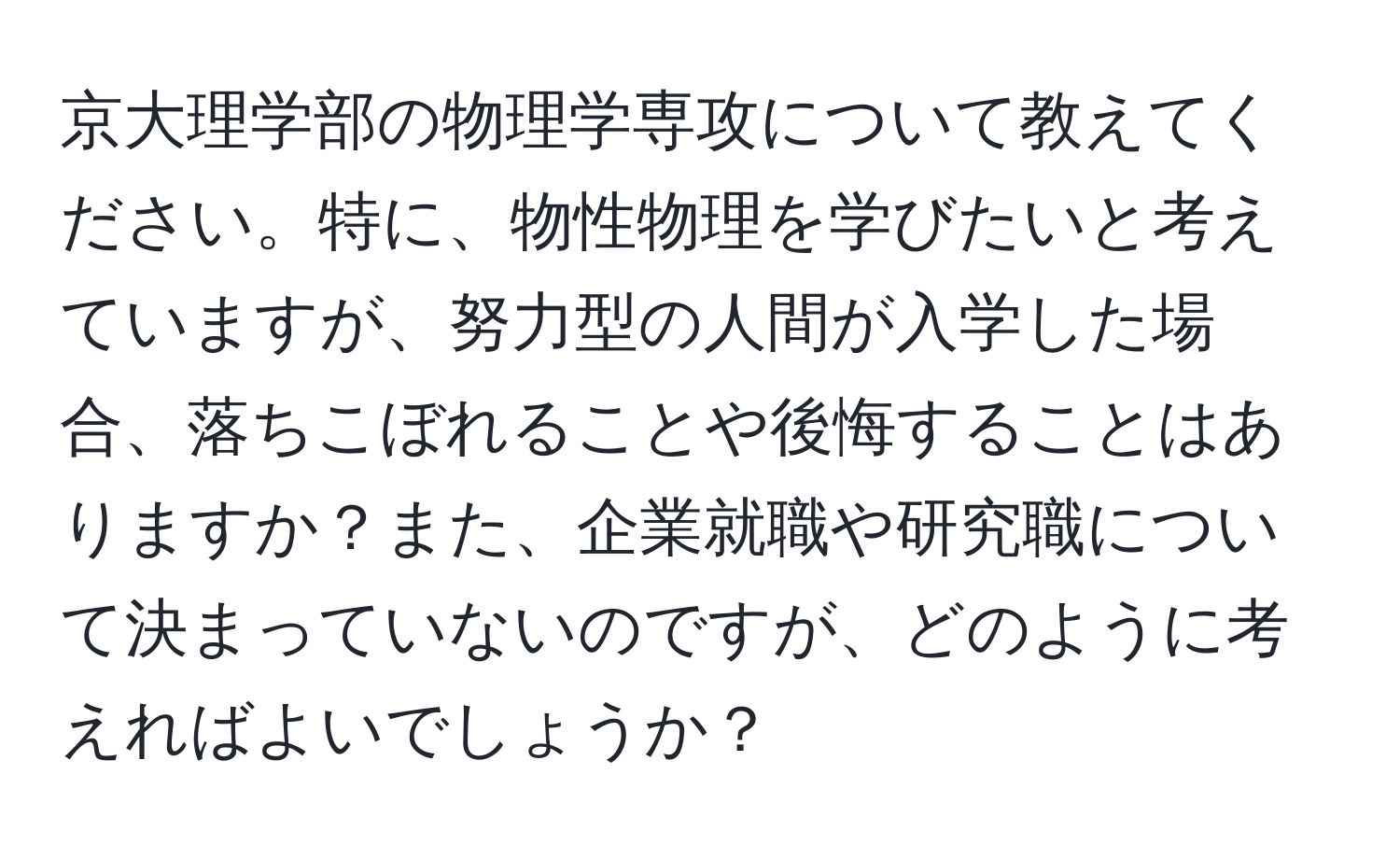 京大理学部の物理学専攻について教えてください。特に、物性物理を学びたいと考えていますが、努力型の人間が入学した場合、落ちこぼれることや後悔することはありますか？また、企業就職や研究職について決まっていないのですが、どのように考えればよいでしょうか？