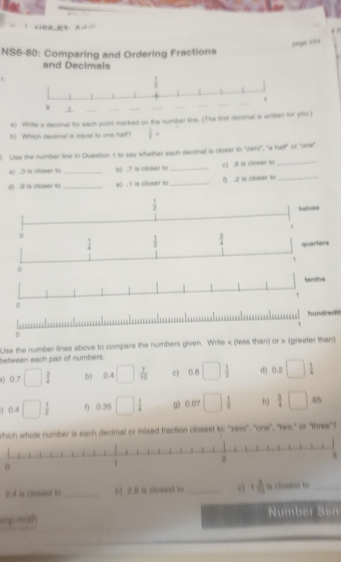 K1CR,R
6896 254
NS6-80: Comparing and Ordering Fractions
and Decimals
1.
a) Write a decimal for each point marked on the number line. (The first decimal is writtenr you.)
b) Which decimal is equal to one half?  1/2 =
2. Use the number line in Question 1 to say whether each decimal is closer to ''zero", "a half' or "one"
a) .3 is closer to _b) .7 is closer to_ c) .8 is closer to_
d) .9 is closer to_ e) .1 is closer to_ f) .2 is closer to_
hundredt!
Use the number lines above to compare the numbers given. Write < (less than) or > (greater than)
between each pair of numbers.
a) 0.7 □  3/4  b) v □  7/10  c) 0.8 □  1/2  d) 0.2□  1/4 
) 0.4 □ 1 f) 0.35 □  1/4  g) 0.07 □  1/7  h) beginarrayr 3□ .65 hline endarray
Which whole number is each decimal or mixed fraction closest to: ''zero'', ''one'', ''two,'' or 'three'?
a
0
2.4 is closest to_ b) 2.8 is closest to _e) 1 3/10  is closest to_
mp math Number Sen