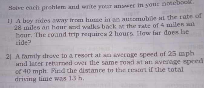 Solve each problem and write your answer in your notebook. 
1) A boy rides away from home in an automobile at the rate of
28 miles an hour and walks back at the rate of 4 miles an
hour. The round trip requires 2 hours. How far does he 
ride? 
2) A family drove to a resort at an average speed of 25 mph
and later returned over the same road at an average speed 
of 40 mph. Find the distance to the resort if the total 
driving time was 13 h.