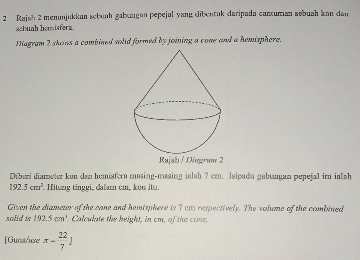 Rajah 2 menunjukkan sebuah gabungan pepejal yang dibentuk daripada cantuman sebuah kon dan 
sebuah hemisfera. 
Diagram 2 shows a combined solid formed by joining a cone and a hemisphere. 
Rajah / Diagram 2 
Diberi diameter kon dan hemisfera masing-masing ialah 7 cm. Isipadu gabungan pepejal itu ialah
192.5cm^3. Hitung tinggi, dalam cm, kon itu. 
Given the diameter of the cone and hemisphere is 7 cm respectively. The volume of the combined 
solid is 192.5cm^3. Calculate the height, in cm, of the cone. 
[Guna/use π = 22/7 ]